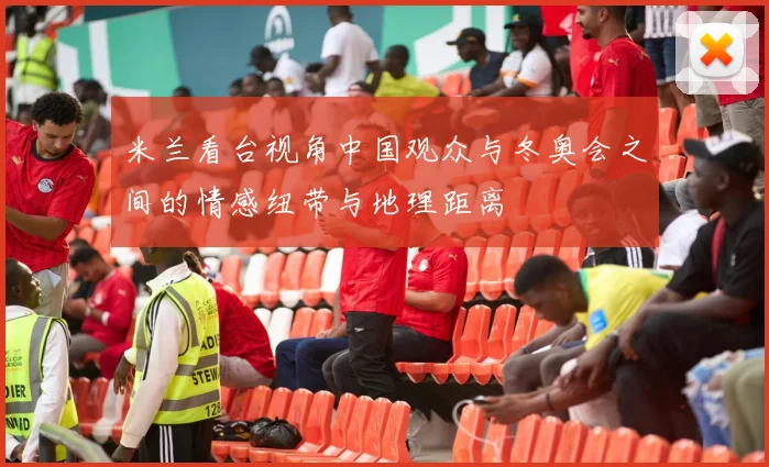 米兰看台视角中国观众与冬奥会之间的情感纽带与地理距离
