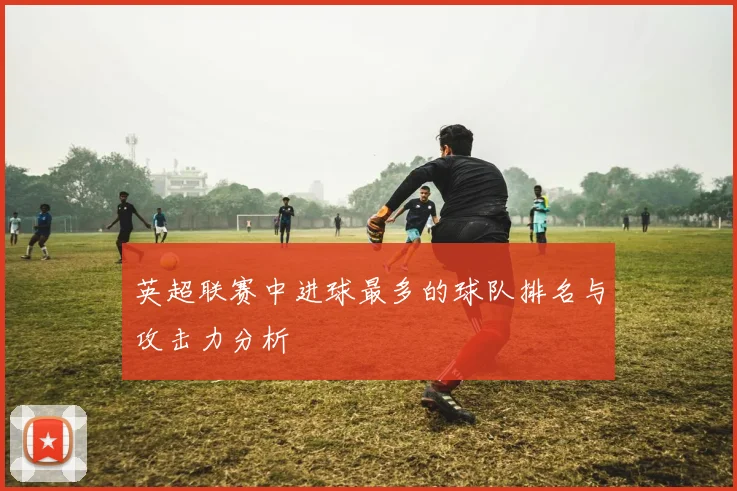 英超联赛中进球最多的球队排名与攻击力分析