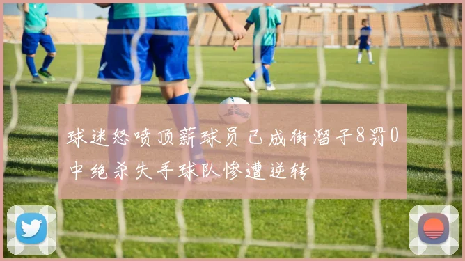 球迷怒喷顶薪球员已成街溜子8罚0中绝杀失手球队惨遭逆转