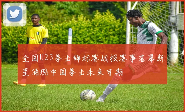 全国U23拳击锦标赛战报赛事落幕新星涌现中国拳击未来可期